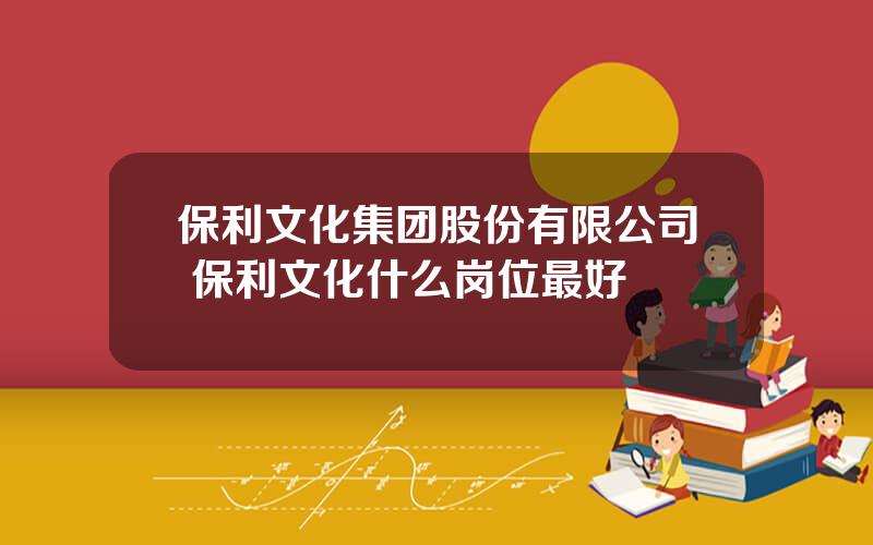 保利文化集团股份有限公司 保利文化什么岗位最好